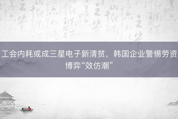 工会内耗或成三星电子新清贫,韩国企业警惕劳资博弈“效仿潮”