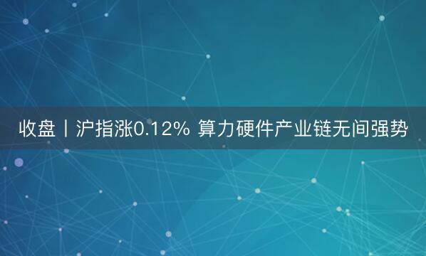 收盘丨沪指涨0.12% 算力硬件产业链无间强势