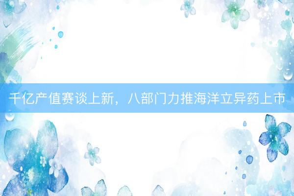 千亿产值赛谈上新，八部门力推海洋立异药上市