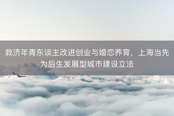 救济年青东谈主改进创业与婚恋养育,上海当先为后生发展型城市建设立法