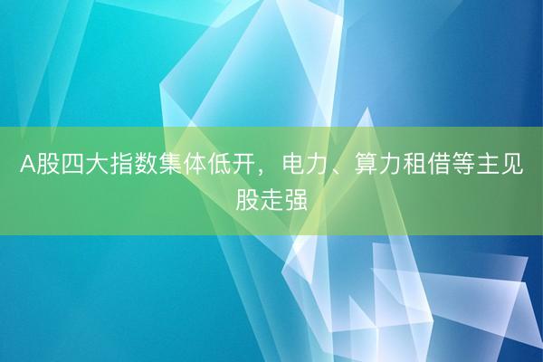 A股四大指数集体低开,电力、算力租借等主见股走强
