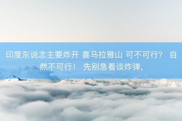 印度东说念主要炸开 喜马拉雅山 可不可行？ 自然不可行！ 先别急着谈炸弹，