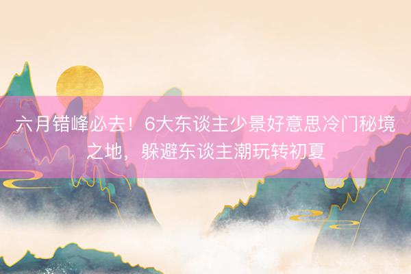 六月错峰必去！6大东谈主少景好意思冷门秘境之地，躲避东谈主潮玩转初夏