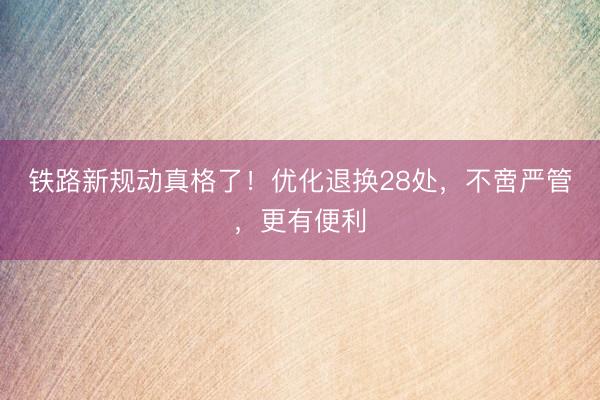 铁路新规动真格了！优化退换28处，不啻严管，更有便利