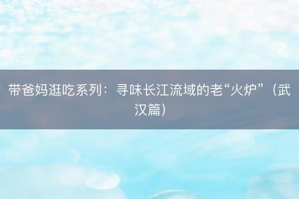 带爸妈逛吃系列：寻味长江流域的老“火炉”（武汉篇）