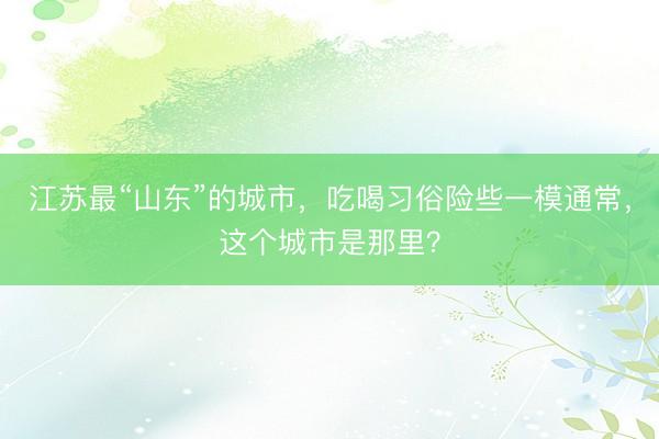 江苏最“山东”的城市，吃喝习俗险些一模通常，这个城市是那里？