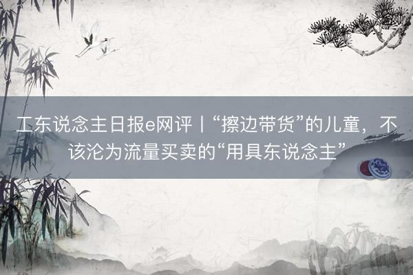 工东说念主日报e网评丨“擦边带货”的儿童，不该沦为流量买卖的“用具东说念主”