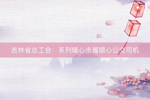 吉林省总工会：系列暖心步履顺心公交司机