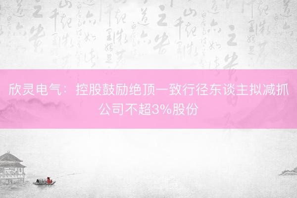 欣灵电气：控股鼓励绝顶一致行径东谈主拟减抓公司不超3%股份