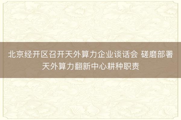 北京经开区召开天外算力企业谈话会 磋磨部署天外算力翻新中心耕种职责