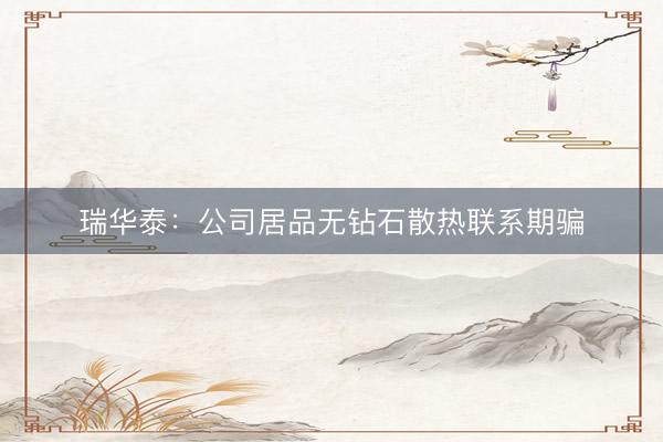瑞华泰：公司居品无钻石散热联系期骗