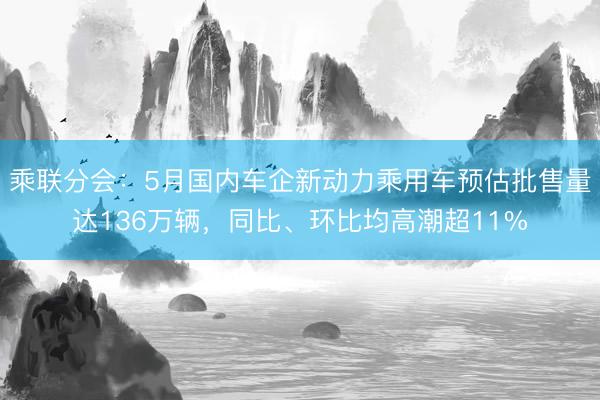 乘联分会：5月国内车企新动力乘用车预估批售量达136万辆，同比、环比均高潮超11%