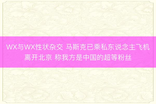 WX与WX性状杂交 马斯克已乘私东说念主飞机离开北京 称我方是中国的超等粉丝