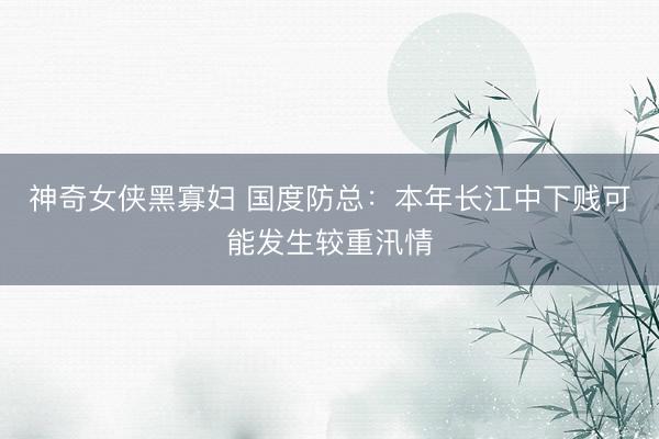 神奇女侠黑寡妇 国度防总：本年长江中下贱可能发生较重汛情