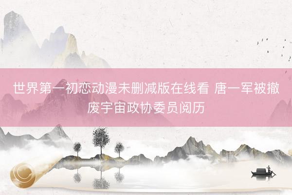世界第一初恋动漫未删减版在线看 唐一军被撤废宇宙政协委员阅历
