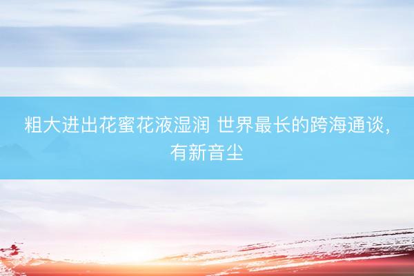 粗大进出花蜜花液湿润 世界最长的跨海通谈，有新音尘