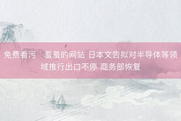 免费看污｀羞羞的网站 日本文告拟对半导体等领域推行出口不停 商务部恢复