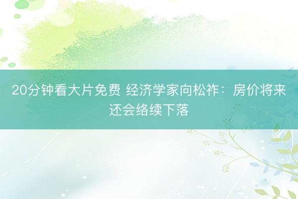 20分钟看大片免费 经济学家向松祚：房价将来还会络续下落