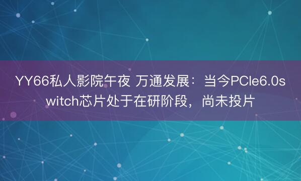 YY66私人影院午夜 万通发展：当今PCIe6.0switch芯片处于在研阶段，尚未投片