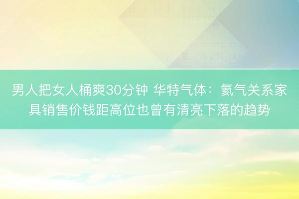 男人把女人桶爽30分钟 华特气体：氦气关系家具销售价钱距高位也曾有清亮下落的趋势