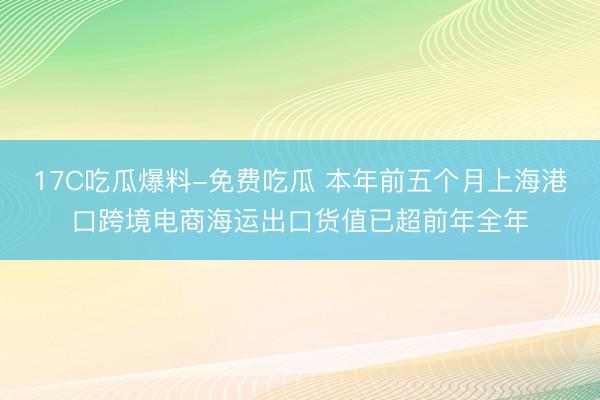 17C吃瓜爆料-免费吃瓜 本年前五个月上海港口跨境电商海运出口货值已超前年全年