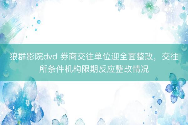 狼群影院dvd 券商交往单位迎全面整改，交往所条件机构限期反应整改情况