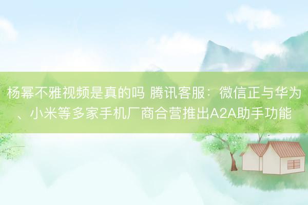 杨幂不雅视频是真的吗 腾讯客服：微信正与华为、小米等多家手机厂商合营推出A2A助手功能