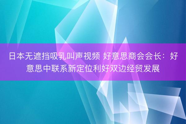 日本无遮挡吸乳叫声视频 好意思商会会长：好意思中联系新定位利好双边经贸发展