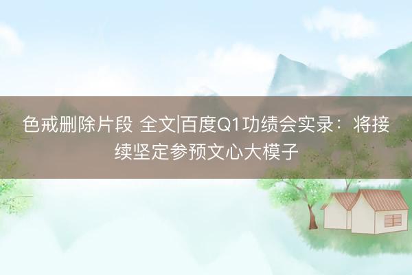 色戒删除片段 全文|百度Q1功绩会实录：将接续坚定参预文心大模子