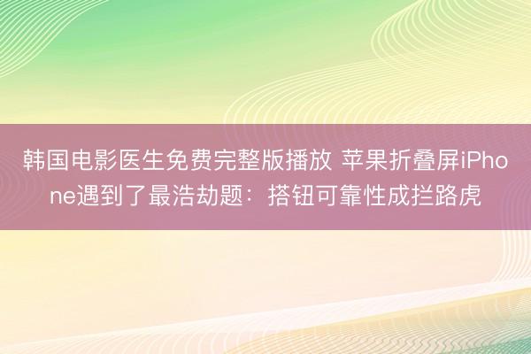 韩国电影医生免费完整版播放 苹果折叠屏iPhone遇到了最浩劫题：搭钮可靠性成拦路虎