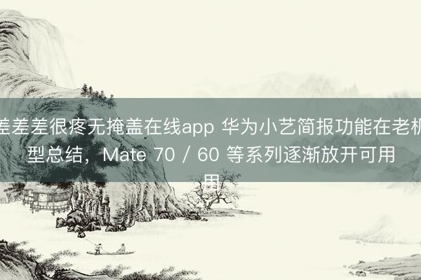 差差差很疼无掩盖在线app 华为小艺简报功能在老机型总结，Mate 70 / 60 等系列逐渐放开可用