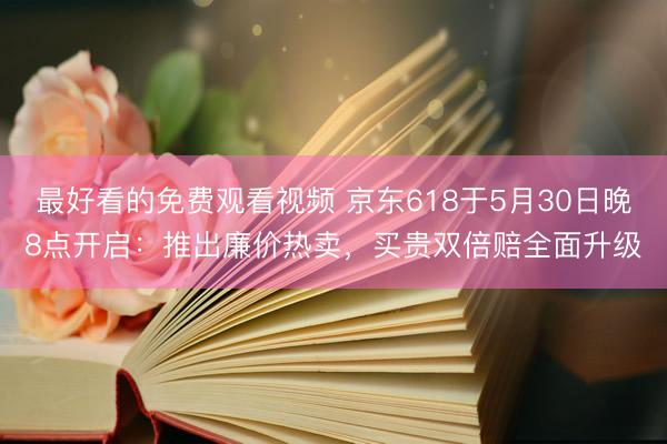 最好看的免费观看视频 京东618于5月30日晚8点开启：推出廉价热卖，买贵双倍赔全面升级