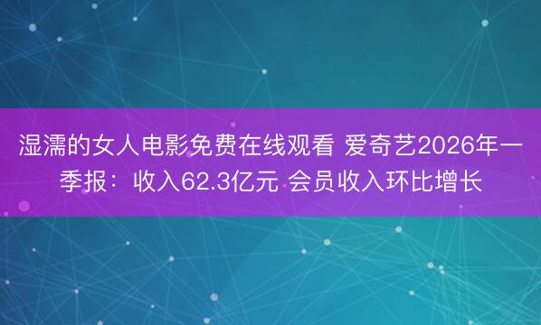 湿濡的女人电影免费在线观看 爱奇艺2026年一季报：收入62.3亿元 会员收入环比增长