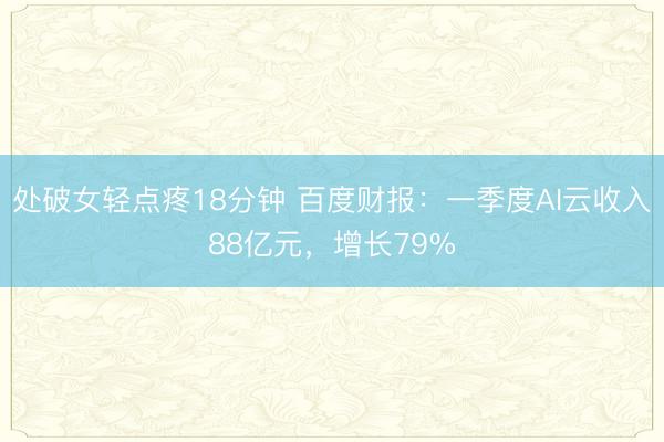 处破女轻点疼18分钟 百度财报：一季度AI云收入88亿元，增长79%