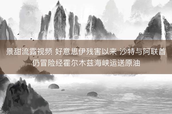 景甜流露视频 好意思伊残害以来 沙特与阿联酋仍冒险经霍尔木兹海峡运送原油