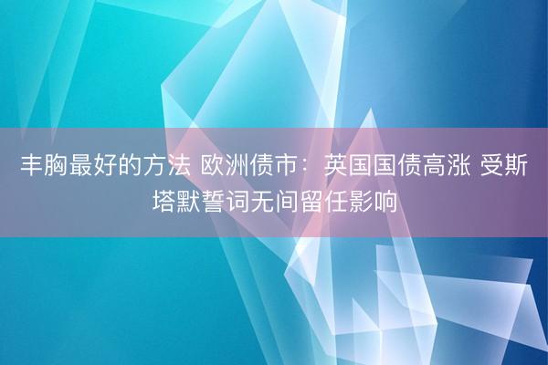 丰胸最好的方法 欧洲债市：英国国债高涨 受斯塔默誓词无间留任影响