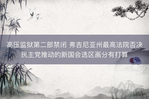 高压监狱第二部禁闭 弗吉尼亚州最高法院否决民主党推动的新国会选区画分有打算