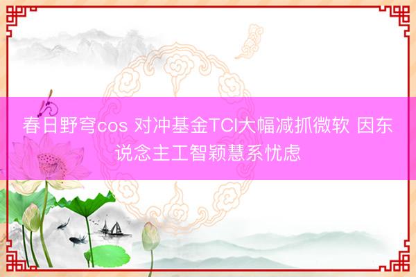 春日野穹cos 对冲基金TCI大幅减抓微软 因东说念主工智颖慧系忧虑