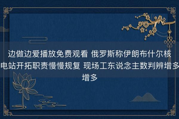 边做边爱播放免费观看 俄罗斯称伊朗布什尔核电站开拓职责慢慢规复 现场工东说念主数判辨增多