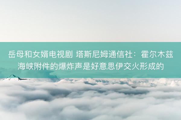 岳母和女婿电视剧 塔斯尼姆通信社：霍尔木兹海峡附件的爆炸声是好意思伊交火形成的