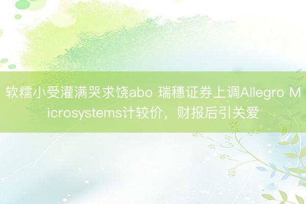 软糯小受灌满哭求饶abo 瑞穗证券上调Allegro Microsystems计较价，财报后引关爱