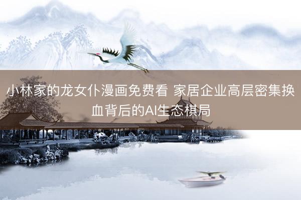 小林家的龙女仆漫画免费看 家居企业高层密集换血背后的AI生态棋局