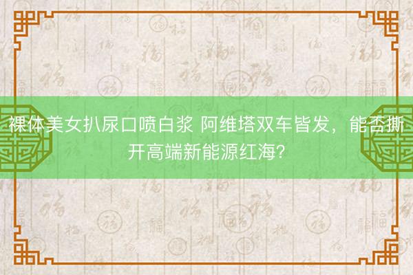 裸体美女扒尿口喷白浆 阿维塔双车皆发，能否撕开高端新能源红海？