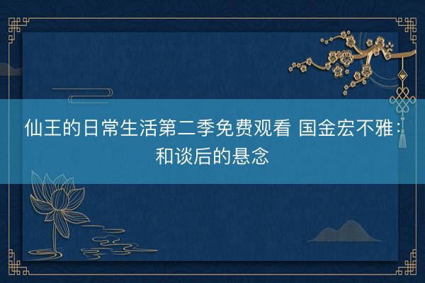 仙王的日常生活第二季免费观看 国金宏不雅：和谈后的悬念