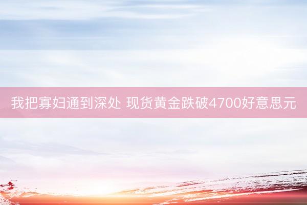 我把寡妇通到深处 现货黄金跌破4700好意思元