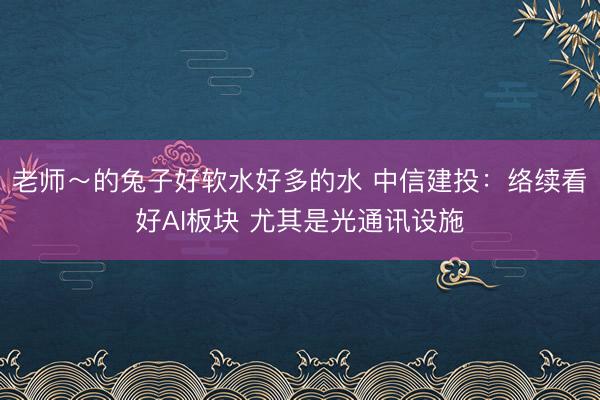 老师～的兔子好软水好多的水 中信建投：络续看好AI板块 尤其是光通讯设施