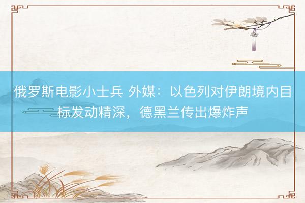 俄罗斯电影小士兵 外媒:以色列对伊朗境内目标发动精深,德黑兰传出爆炸声