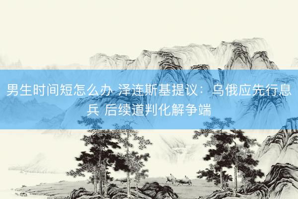 男生时间短怎么办 泽连斯基提议：乌俄应先行息兵 后续道判化解争端