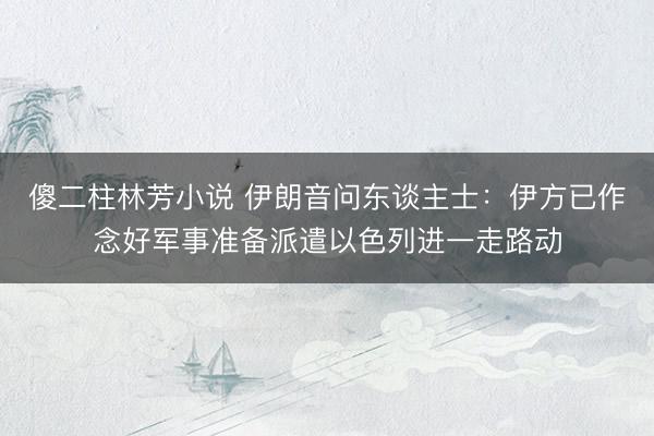 傻二柱林芳小说 伊朗音问东谈主士:伊方已作念好军事准备派遣以色列进一走路动
