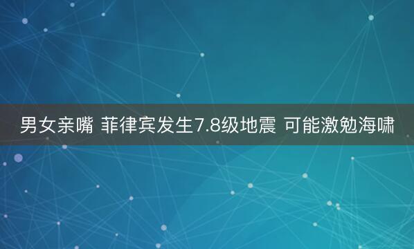 男女亲嘴 菲律宾发生7.8级地震 可能激勉海啸